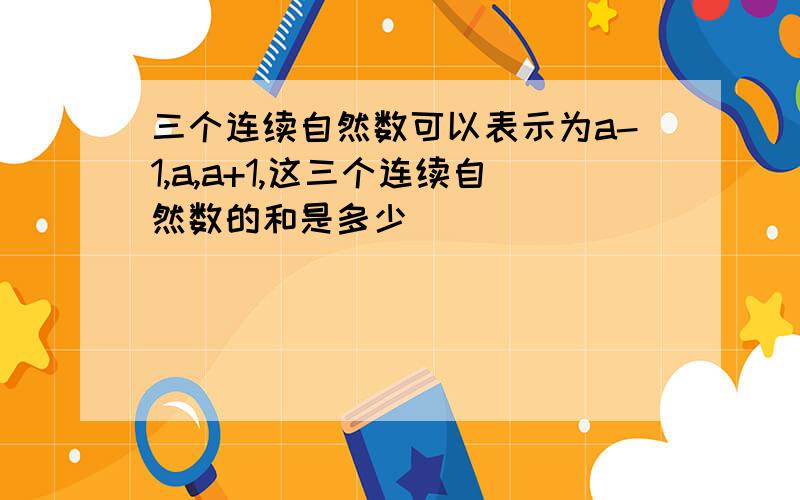 三个连续自然数可以表示为a-1,a,a+1,这三个连续自然数的和是多少