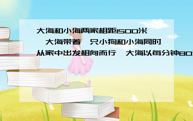 大海和小海两家相距1500米,大海带着一只小狗和小海同时从家中出发相向而行,大海以每分钟80米的速度前进,小海以每分钟70米的速度前进,小狗以每分钟140米的速度在他俩之间来回跑,直到他两