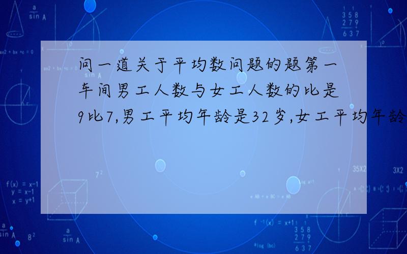 问一道关于平均数问题的题第一车间男工人数与女工人数的比是9比7,男工平均年龄是32岁,女工平均年龄为40岁,这个车间工人的平均年龄是多少岁?