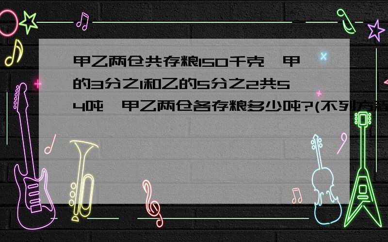 甲乙两仓共存粮150千克,甲的3分之1和乙的5分之2共54吨,甲乙两仓各存粮多少吨?(不列方程）