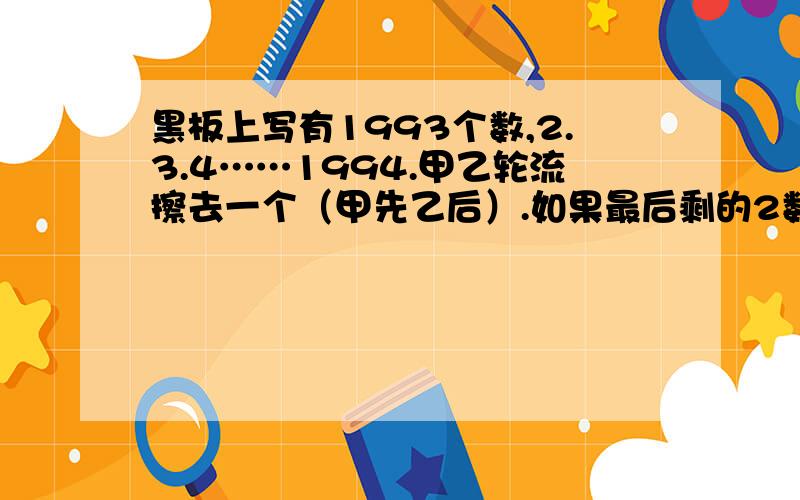 黑板上写有1993个数,2.3.4……1994.甲乙轮流擦去一个（甲先乙后）.如果最后剩的2数互相互质甲赢,否则乙赢.谁必赢?对策是什么?