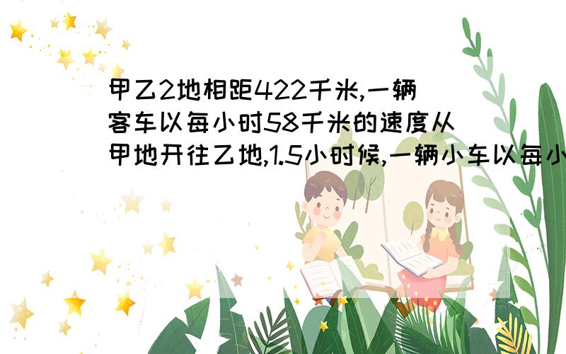 甲乙2地相距422千米,一辆客车以每小时58千米的速度从甲地开往乙地,1.5小时候,一辆小车以每小时76千米从乙地开往甲地,相遇时小车行了多少千米?急啊现在就要