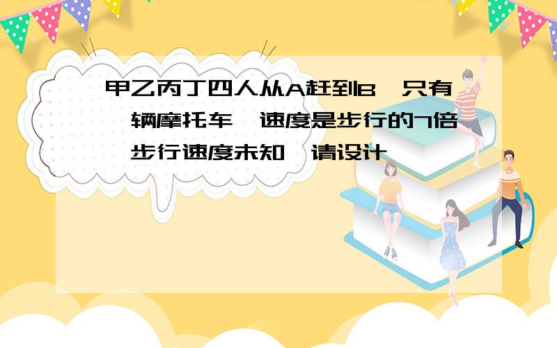 甲乙丙丁四人从A赶到B,只有一辆摩托车,速度是步行的7倍,步行速度未知,请设计