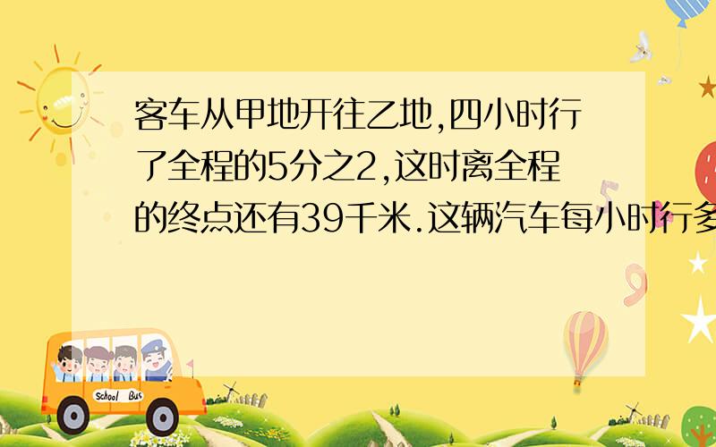 客车从甲地开往乙地,四小时行了全程的5分之2,这时离全程的终点还有39千米.这辆汽车每小时行多少千米?教我