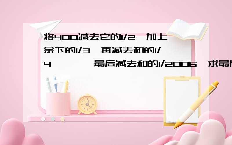 将400减去它的1/2,加上余下的1/3,再减去和的1/4、、、,最后减去和的1/2006,求最后的数是多少