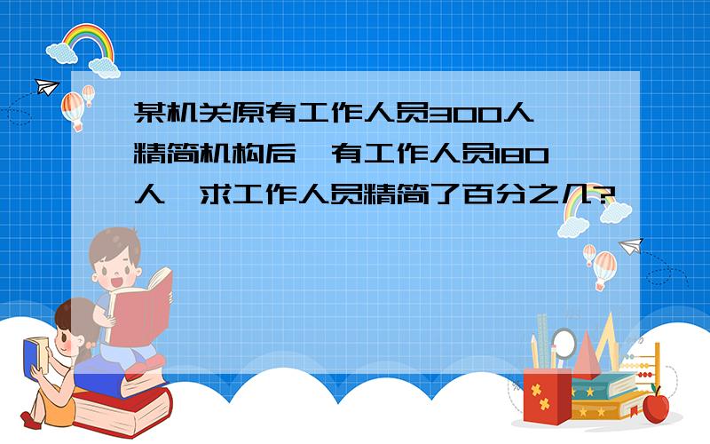 某机关原有工作人员300人,精简机构后,有工作人员180人,求工作人员精简了百分之几?