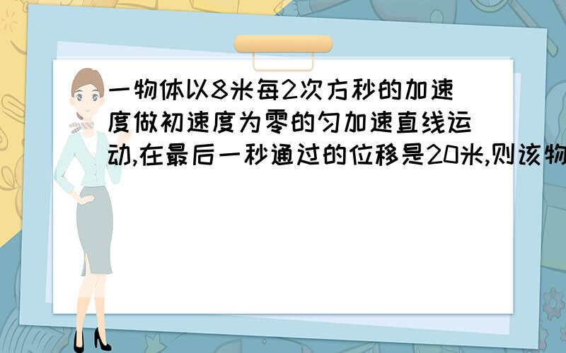 一物体以8米每2次方秒的加速度做初速度为零的匀加速直线运动,在最后一秒通过的位移是20米,则该物体运动总时间和总位移各是多少 末速度怎么算出来的啊，公式