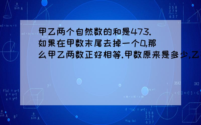 甲乙两个自然数的和是473.如果在甲数末尾去掉一个0,那么甲乙两数正好相等.甲数原来是多少,乙数原来是多少