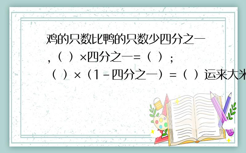 鸡的只数比鸭的只数少四分之一,（ ）×四分之一=（ ）；（ ）×（1-四分之一）=（ ）运来大米的吨数比面粉多三分之一,（ ）×（1+三分之一）=（ ）