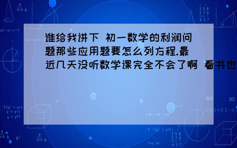 谁给我讲下 初一数学的利润问题那些应用题要怎么列方程.最近几天没听数学课完全不会了啊 看书也看不懂 有没有人给我讲下这个...