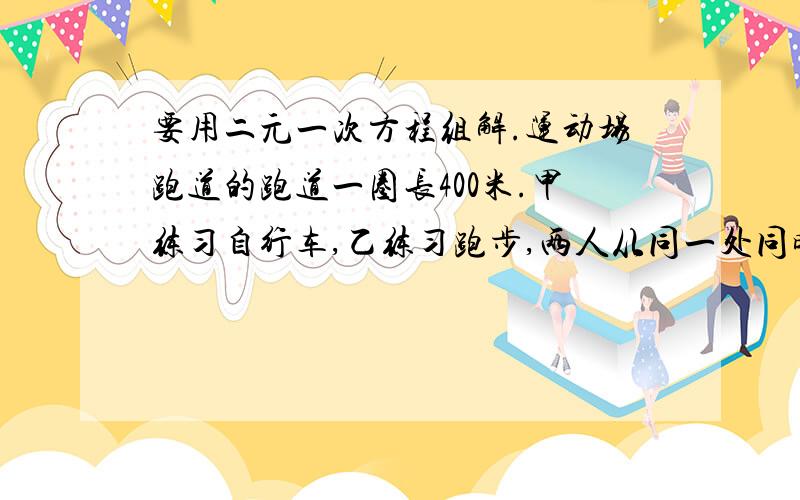 要用二元一次方程组解.运动场跑道的跑道一圈长400米.甲练习自行车,乙练习跑步,两人从同一处同时出发,4分钟后两人碰上了；碰上后两人改为反向出发,40秒又碰上了,问两人的速度是多少?