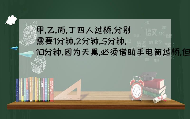 甲,乙,丙,丁四人过桥,分别需要1分钟,2分钟,5分钟,10分钟.因为天黑,必须借助手电筒过桥,但只有一只手电筒,而且桥最多只能同时承受两个人的重量.现在希望在最短的时间内四人全部过桥,怎样