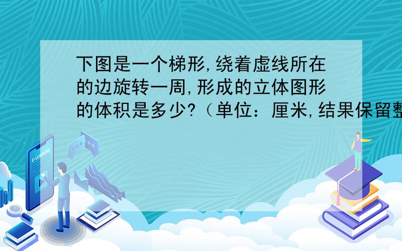 下图是一个梯形,绕着虚线所在的边旋转一周,形成的立体图形的体积是多少?（单位：厘米,结果保留整数）