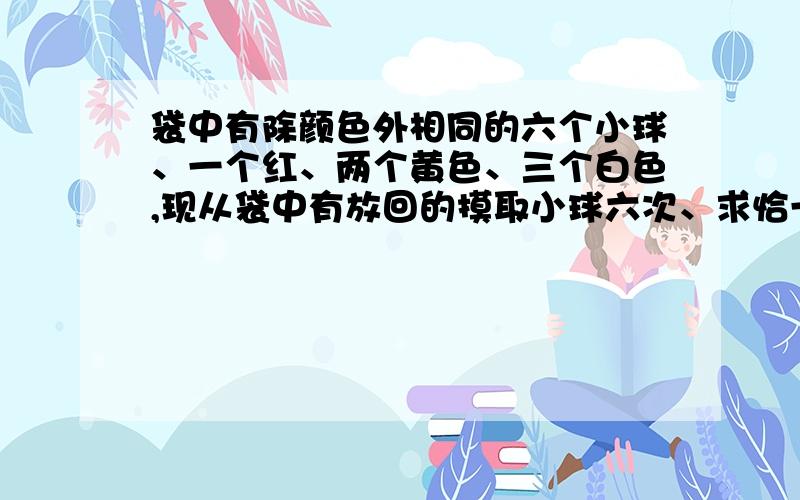 袋中有除颜色外相同的六个小球、一个红、两个黄色、三个白色,现从袋中有放回的摸取小球六次、求恰一次摸取红球、两次摸出黄球、三次摸出白球的概率!