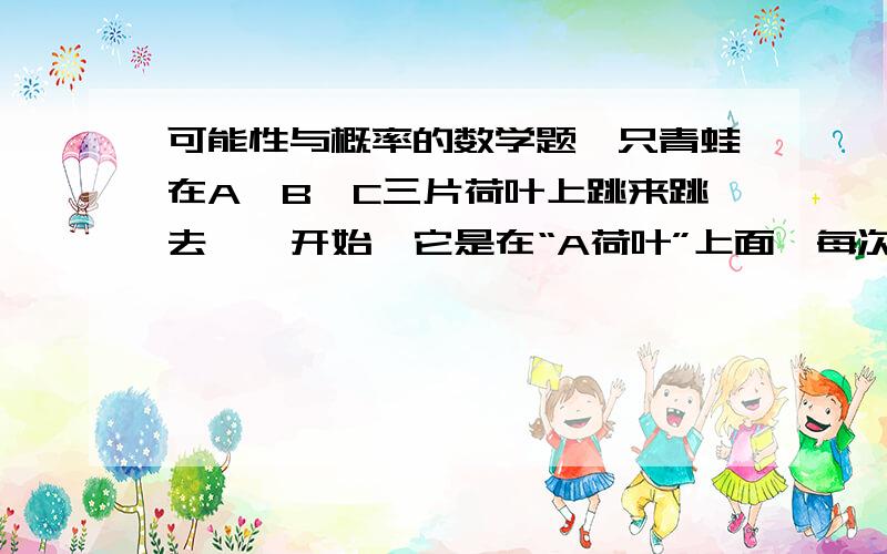 可能性与概率的数学题一只青蛙在A、B、C三片荷叶上跳来跳去,一开始,它是在“A荷叶”上面,每次它可以从所在的一片荷叶再跳到两片中的任意一片上,你认为在四次后,“青蛙不在B荷叶上”的