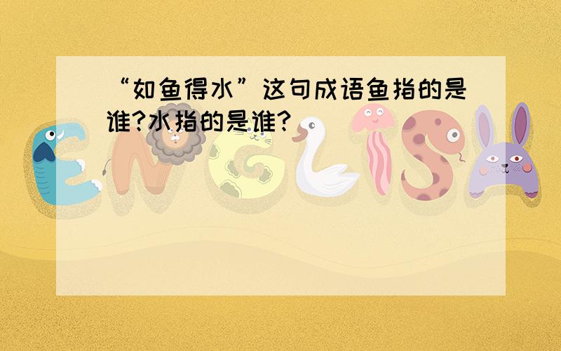 “如鱼得水”这句成语鱼指的是谁?水指的是谁?