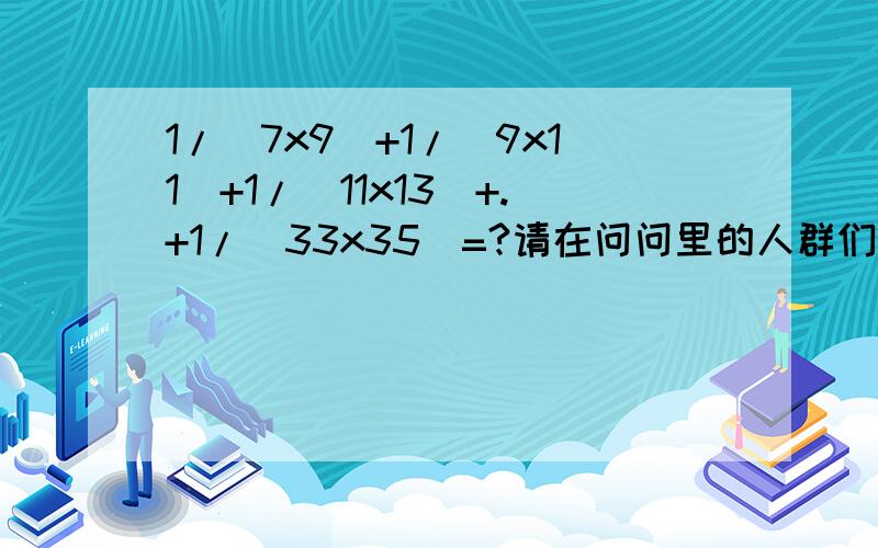 1/(7x9)+1/(9x11)+1/(11x13)+.+1/(33x35)=?请在问问里的人群们帮帮忙!虽然在这里面写上去看起来有些麻烦!但是还是拜托你们了!急用!