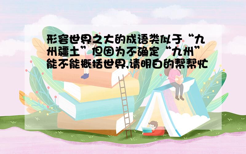 形容世界之大的成语类似于“九州疆土”但因为不确定“九州”能不能概括世界,请明白的帮帮忙