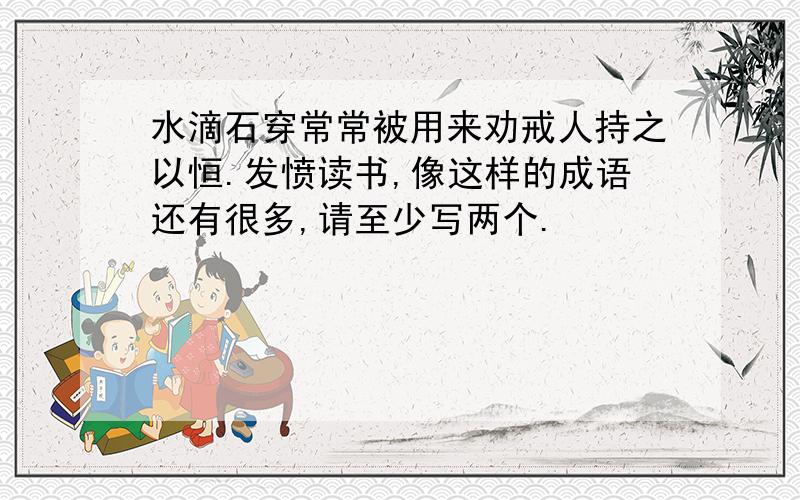 水滴石穿常常被用来劝戒人持之以恒.发愤读书,像这样的成语还有很多,请至少写两个.