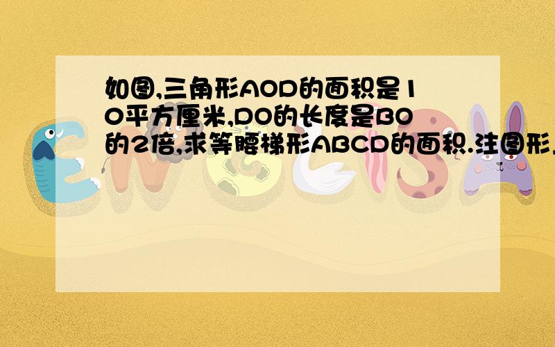 如图,三角形AOD的面积是10平方厘米,DO的长度是BO的2倍,求等腰梯形ABCD的面积.注图形上边长,下边短,上边左端为D,右端为C；下边左端为A,右边为B.DB、CA相交于O点.