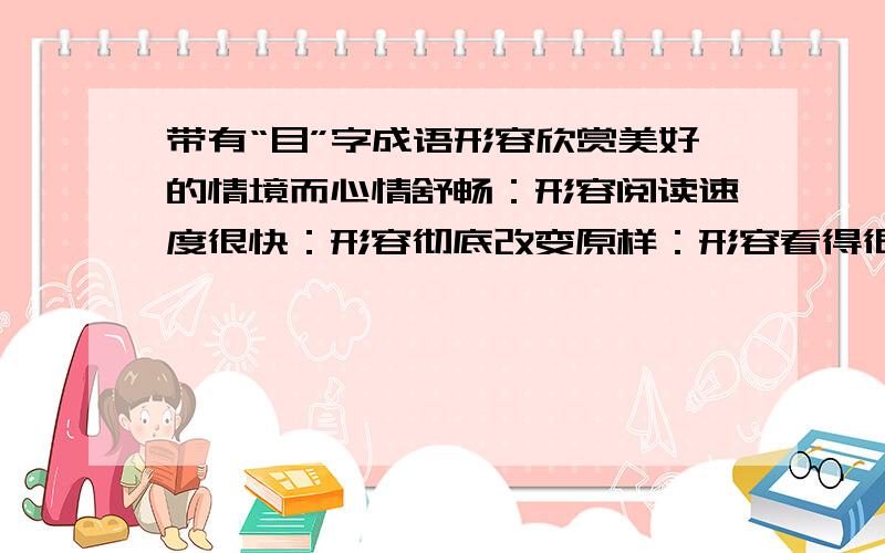 带有“目”字成语形容欣赏美好的情境而心情舒畅：形容阅读速度很快：形容彻底改变原样：形容看得很清楚：形容非常不甘心：