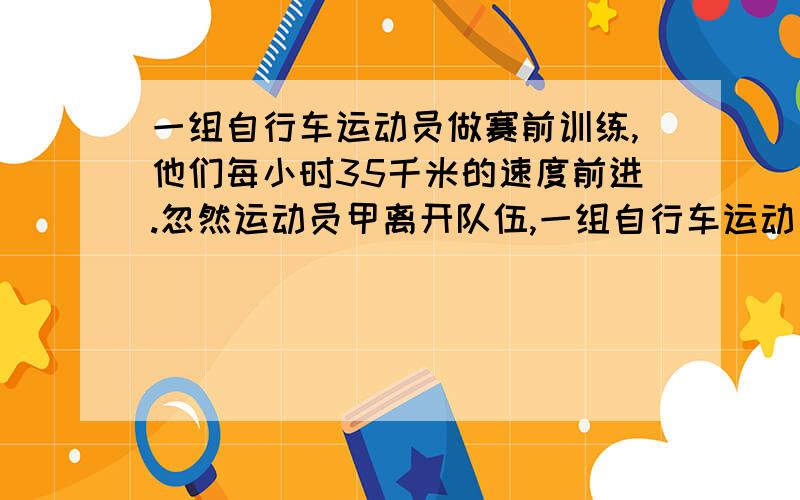 一组自行车运动员做赛前训练,他们每小时35千米的速度前进.忽然运动员甲离开队伍,一组自行车运动员做赛前训练,他们以每小时35千米的速度向前行驶.忽然运动员甲离开队伍,以每小时45千米