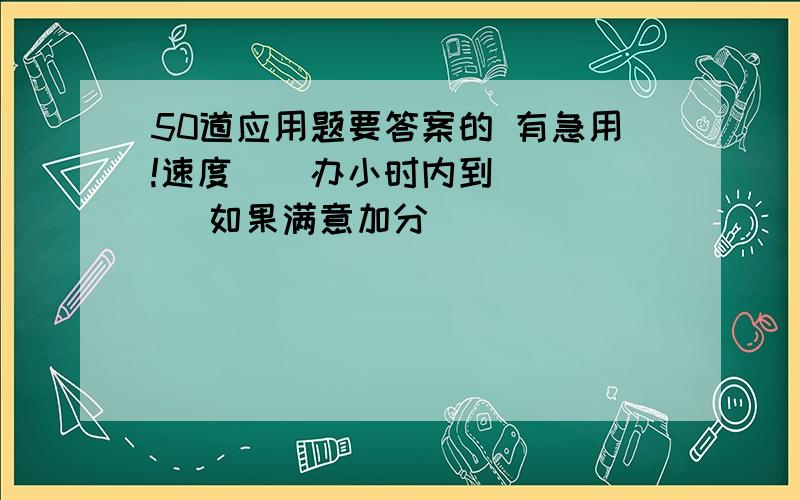 50道应用题要答案的 有急用!速度    办小时内到     如果满意加分