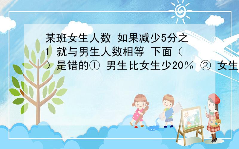 某班女生人数 如果减少5分之1 就与男生人数相等 下面（）是错的① 男生比女生少20％ ② 女生是男生的125％ ③ 女生比男生多20％ 四 女生人数占全班的9分之5