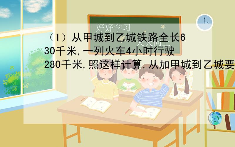 （1）从甲城到乙城铁路全长630千米,一列火车4小时行驶280千米,照这样计算,从加甲城到乙城要9小时（2）一艘轮船每小时行24千米,4小时可以到达目的地,如果要三小时到达,每小时应行32千米 用