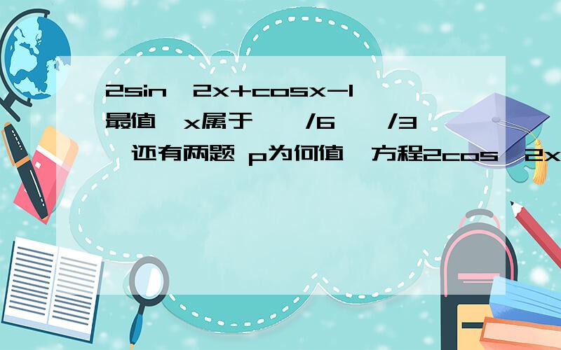 2sin^2x+cosx-1最值,x属于【丌/6,丌/3】还有两题 p为何值,方程2cos^2x+5sinx-p=0有解 三角形ABC,A=60,a=√3（b-c）,求三角形形状