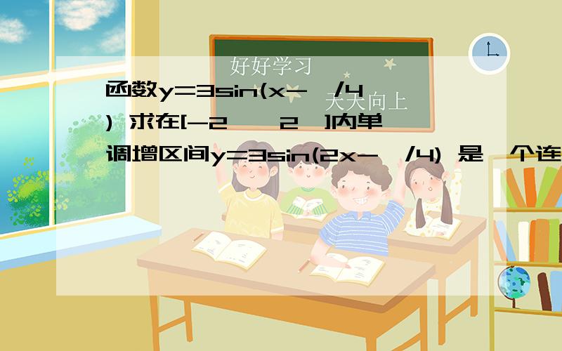 函数y=3sin(x-丌/4) 求在[-2丌,2丌]内单调增区间y=3sin(2x-丌/4) 是一个连续的函数啊..要求在 求在[-2丌,2丌]内单调增区间在里面应该有很多增区间吧?打错了,应该是 y=3sin(2x-丌/4)