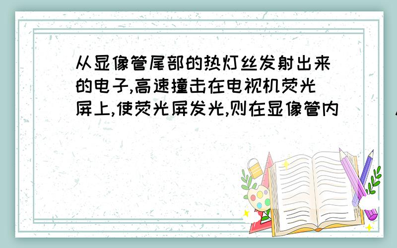 从显像管尾部的热灯丝发射出来的电子,高速撞击在电视机荧光屏上,使荧光屏发光,则在显像管内（ ） A．电从显像管尾部的热灯丝发射出来的电子,高速撞击在电视机荧光屏上,使荧光屏发光,