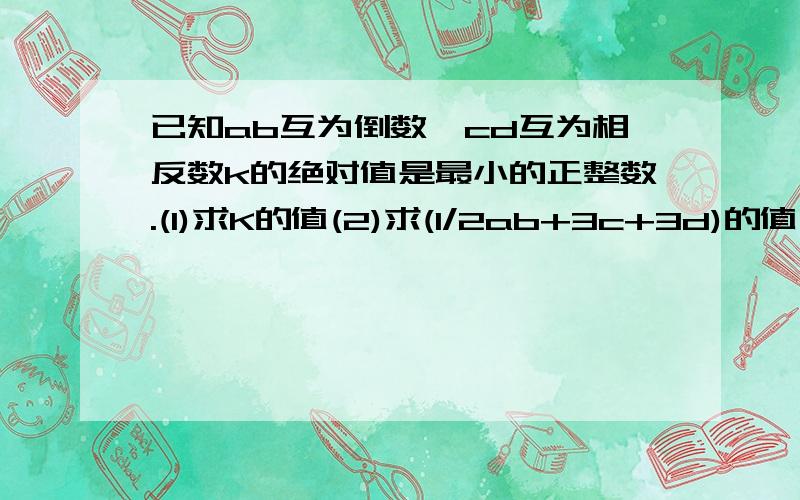 已知ab互为倒数,cd互为相反数k的绝对值是最小的正整数.(1)求K的值(2)求(1/2ab+3c+3d)的值