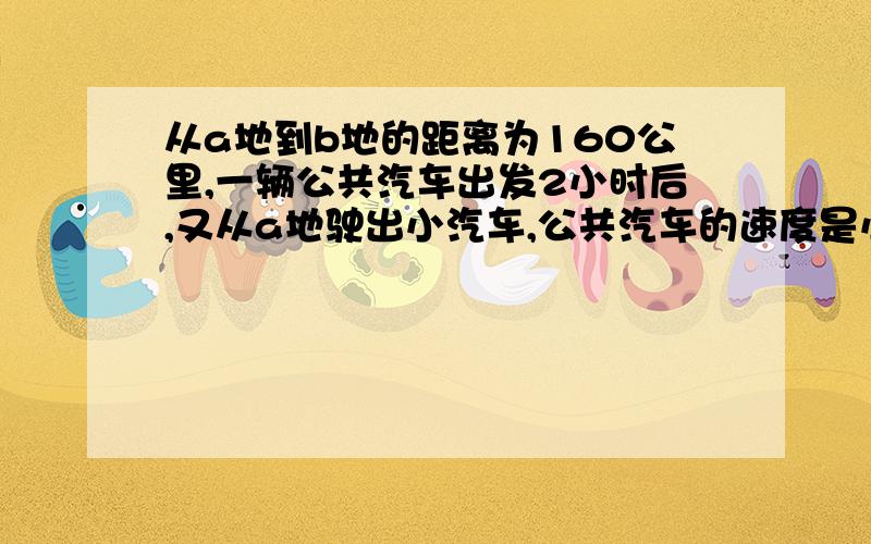 从a地到b地的距离为160公里,一辆公共汽车出发2小时后,又从a地驶出小汽车,公共汽车的速度是小汽车的1/2.已知小汽车比公共汽车晚40分钟到达b地,求小汽车与公共汽车的速度?