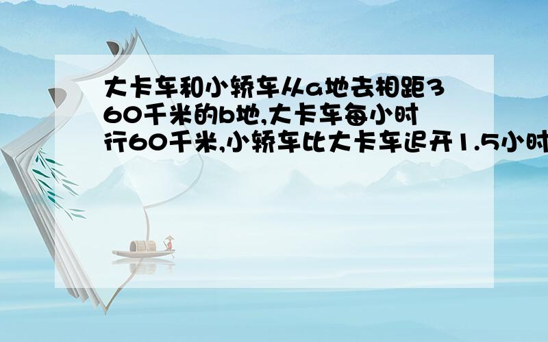 大卡车和小轿车从a地去相距360千米的b地,大卡车每小时行60千米,小轿车比大卡车迟开1.5小时,结果两辆车