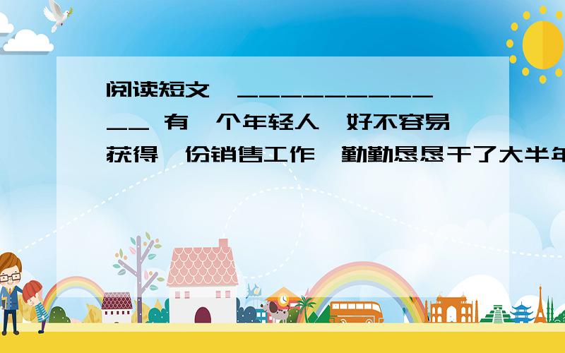 阅读短文,___________ 有一个年轻人,好不容易获得一份销售工作,勤勤恳恳干了大半年,非但毫无起色,反而在几个大项目上接连失败.而他的同事,个个都干出了成绩.他实在忍受不了这种痛苦.在总