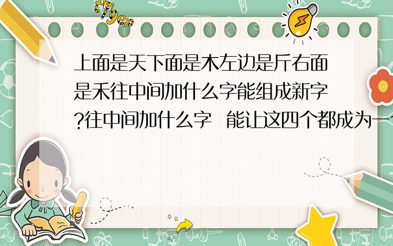 上面是天下面是木左边是斤右面是禾往中间加什么字能组成新字?往中间加什么字  能让这四个都成为一个新字  不是一个字 是四个字！！！ 再说一下 兄弟们这是我妹妹的一张试卷上的题 然