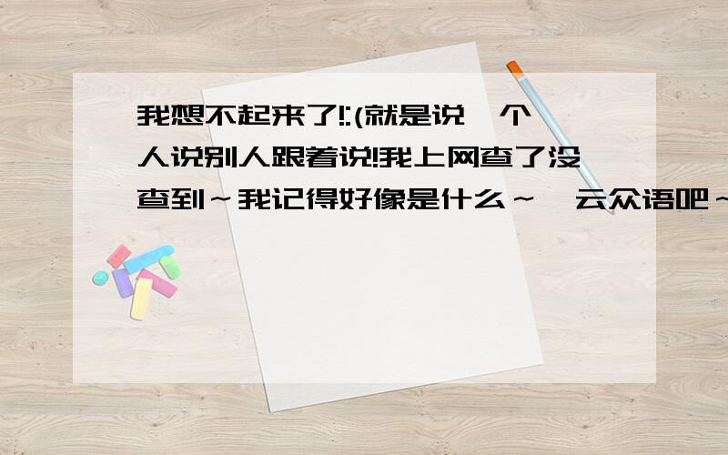 我想不起来了!:(就是说一个人说别人跟着说!我上网查了没查到～我记得好像是什么～一云众语吧～