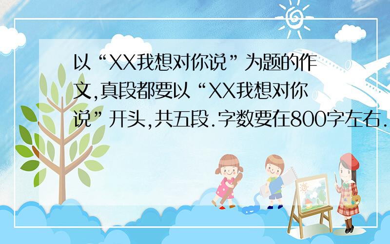 以“XX我想对你说”为题的作文,真段都要以“XX我想对你说”开头,共五段.字数要在800字左右.....