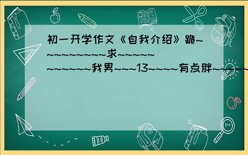 初一开学作文《自我介绍》跪~~~~~~~~~求~~~~~~~~~~~我男~~~13~~~~有点胖~~~~~