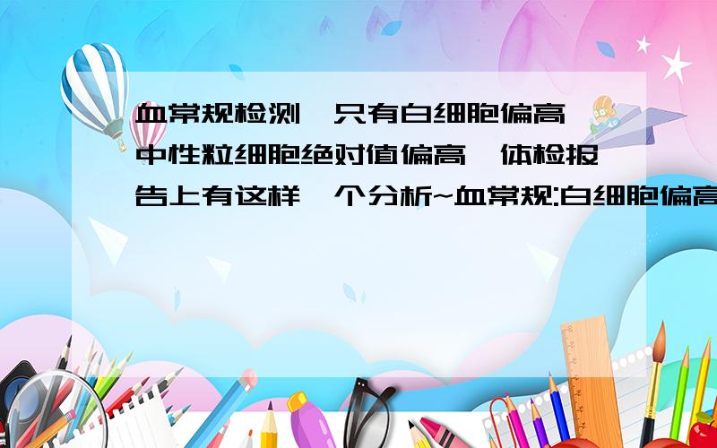 血常规检测,只有白细胞偏高,中性粒细胞绝对值偏高,体检报告上有这样一个分析~血常规:白细胞偏高:12.1×109/L (正常值:4-10)中性粒细胞绝对值偏高8.6×109/L (正常值:1.2-6.80)我想问一下,我大概一