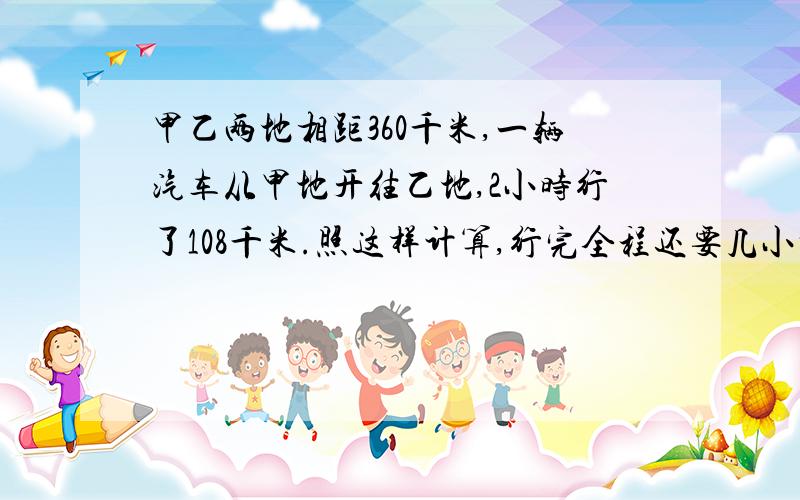 甲乙两地相距360千米,一辆汽车从甲地开往乙地,2小时行了108千米.照这样计算,行完全程还要几小时别搞错,2小时行108千米