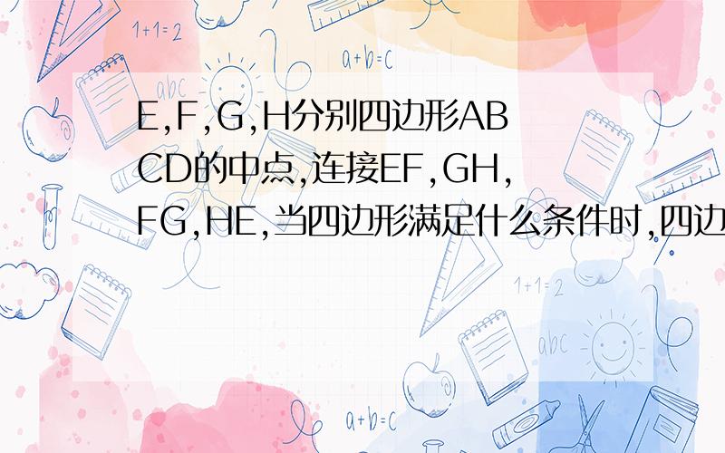 E,F,G,H分别四边形ABCD的中点,连接EF,GH,FG,HE,当四边形满足什么条件时,四边形EFGH是菱行,矩形,正G,H分别四边形ABCD的中点，连接EF，GH,FG,HE，当四边形满足什么条件时，四边形EFGH是菱行，矩形，正