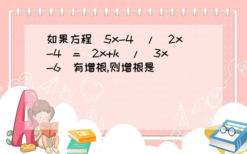 如果方程(5x-4)/(2x-4)=(2x+k)/(3x-6)有增根,则增根是