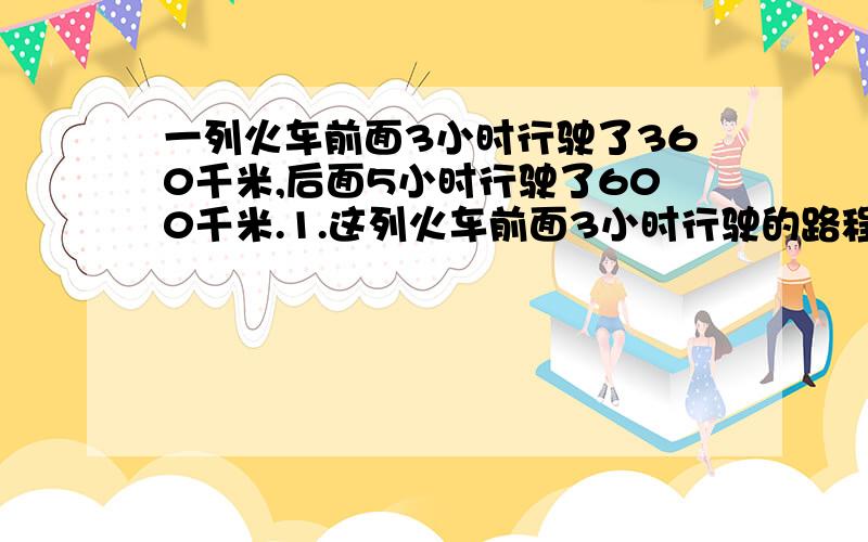 一列火车前面3小时行驶了360千米,后面5小时行驶了600千米.1.这列火车前面3小时行驶的路程和时间的比是（ ）,后面5小时行驶的路程和时间的比是（ ）.2.小林说,这个比的比值相当于速度,你认