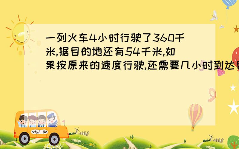 一列火车4小时行驶了360千米,据目的地还有54千米,如果按原来的速度行驶,还需要几小时到达目的地?