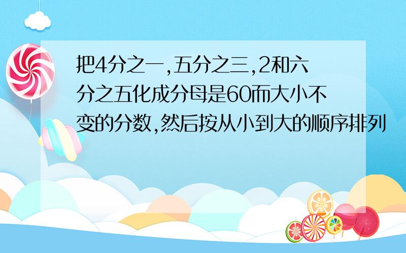 把4分之一,五分之三,2和六分之五化成分母是60而大小不变的分数,然后按从小到大的顺序排列