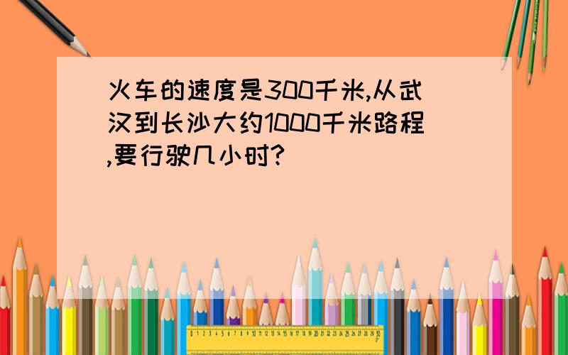 火车的速度是300千米,从武汉到长沙大约1000千米路程,要行驶几小时?