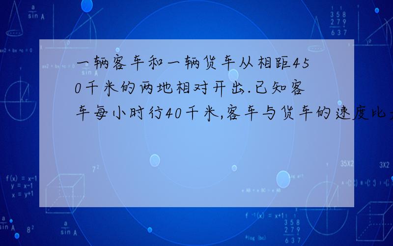 一辆客车和一辆货车从相距450千米的两地相对开出.已知客车每小时行40千米,客车与货车的速度比是4：5.两车开出后几小时相遇