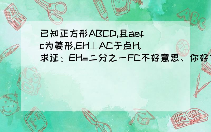 已知正方形ABCD,且aefc为菱形,EH⊥AC于点H,求证：EH=二分之一FC不好意思、你好像刚好画反了、我画了一张、你看看吧、、、